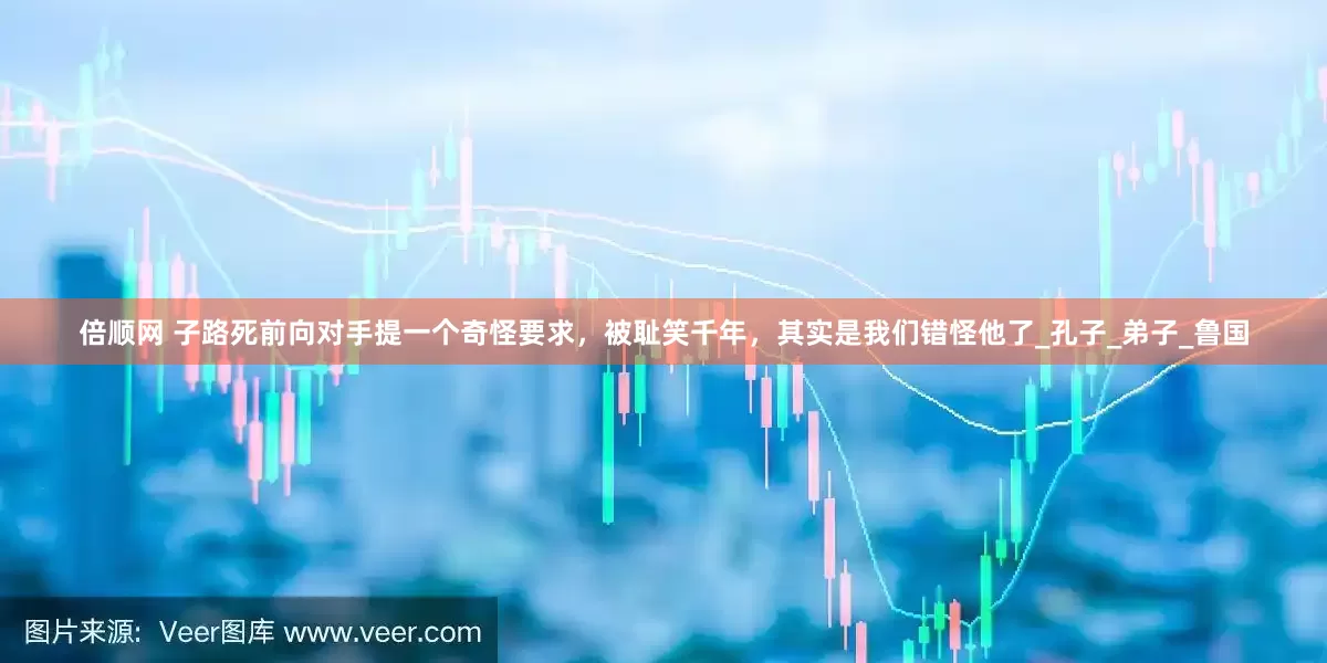倍顺网 子路死前向对手提一个奇怪要求，被耻笑千年，其实是我们错怪他了_孔子_弟子_鲁国