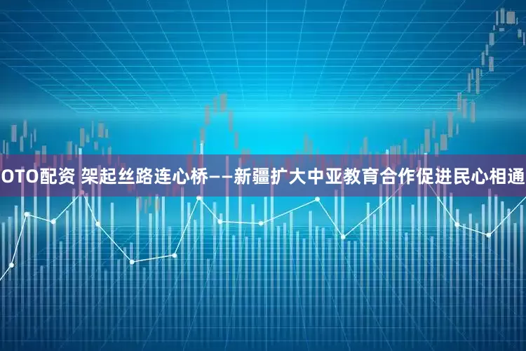 OTO配资 架起丝路连心桥——新疆扩大中亚教育合作促进民心相通