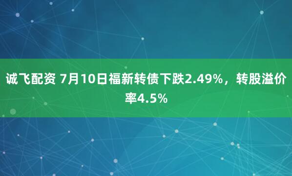 诚飞配资 7月10日福新转债下跌2.49%，转股溢价率4.5%