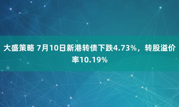大盛策略 7月10日新港转债下跌4.73%，转股溢价率10.19%