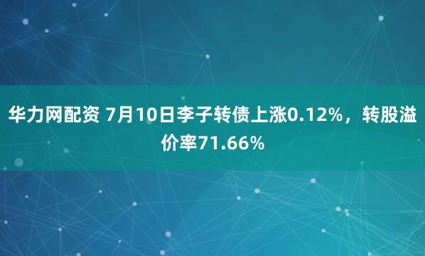 华力网配资 7月10日李子转债上涨0.12%，转股溢价率71.66%