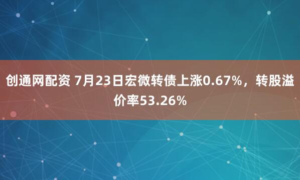 创通网配资 7月23日宏微转债上涨0.67%，转股溢价率53.26%