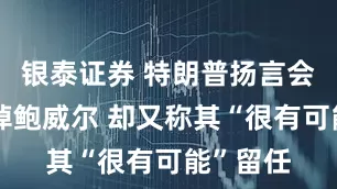 银泰证券 特朗普扬言会迅速撤掉鲍威尔 却又称其“很有可能”留任