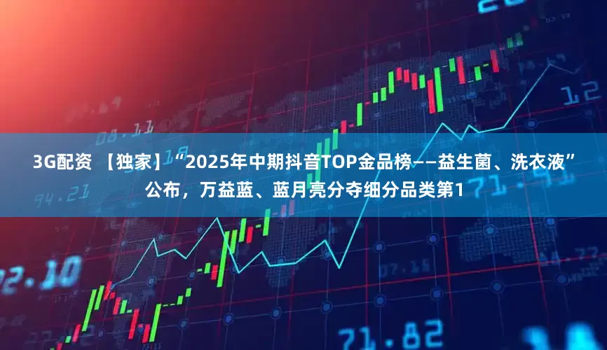 3G配资 【独家】“2025年中期抖音TOP金品榜——益生菌、洗衣液”公布，万益蓝、蓝月亮分夺细分品类第1