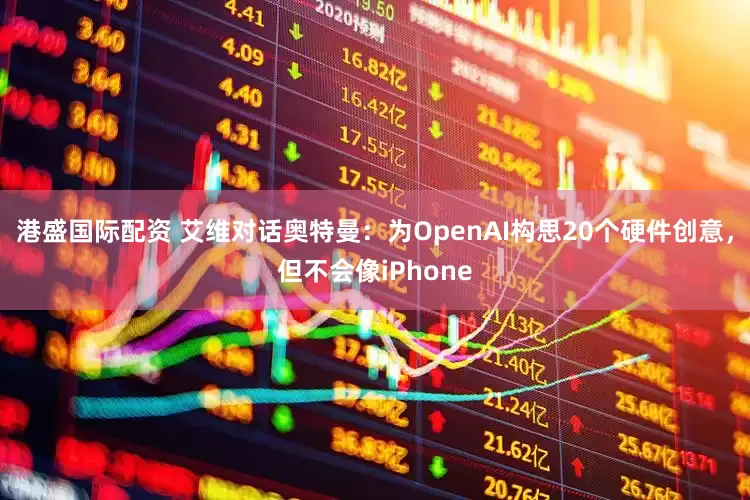 港盛国际配资 艾维对话奥特曼：为OpenAI构思20个硬件创意，但不会像iPhone