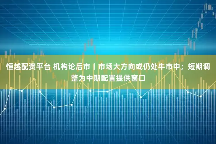 恒越配资平台 机构论后市丨市场大方向或仍处牛市中；短期调整为中期配置提供窗口