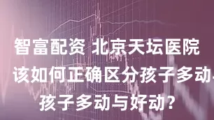 智富配资 北京天坛医院李丽嫱：该如何正确区分孩子多动与好动？