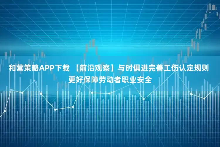 和营策略APP下载 【前沿观察】与时俱进完善工伤认定规则 更好保障劳动者职业安全