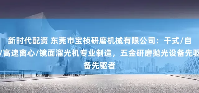 新时代配资 东莞市宝桢研磨机械有限公司：干式/自动/高速离心/镜面溜光机专业制造，五金研磨抛光设备先驱者