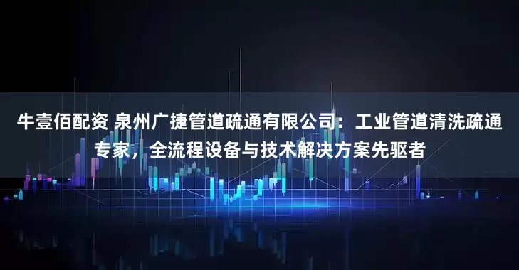 牛壹佰配资 泉州广捷管道疏通有限公司：工业管道清洗疏通专家，全流程设备与技术解决方案先驱者